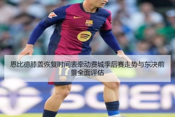 恩比德膝盖恢复时间表牵动费城季后赛走势与东决前景全面评估
