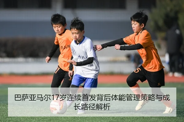 巴萨亚马尔17岁连续首发背后体能管理策略与成长路径解析