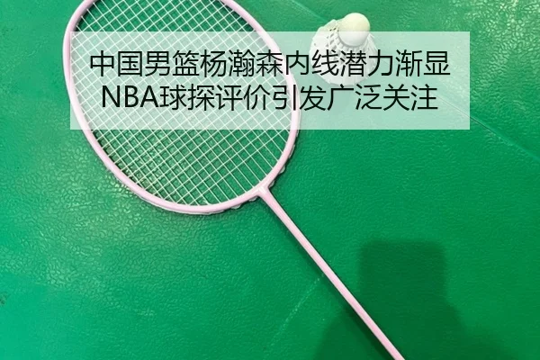 中国男篮杨瀚森内线潜力渐显 NBA球探评价引发广泛关注
