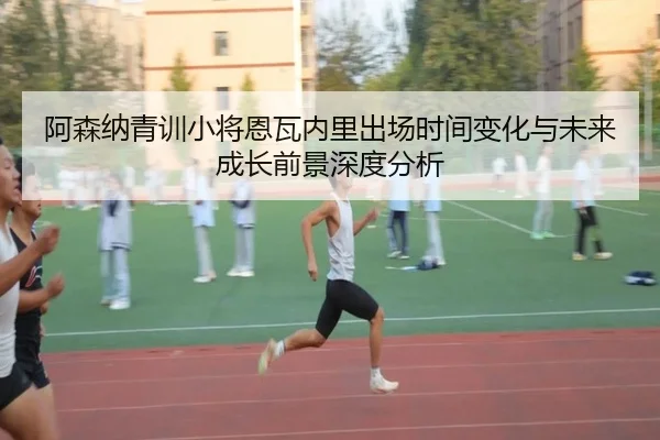阿森纳青训小将恩瓦内里出场时间变化与未来成长前景深度分析