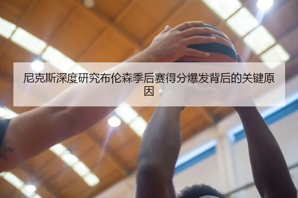 尼克斯深度研究布伦森季后赛得分爆发背后的关键原因