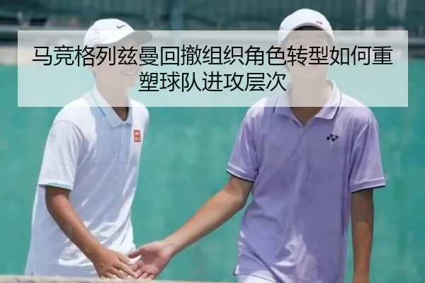 马竞格列兹曼回撤组织角色转型如何重塑球队进攻层次（leyu）
