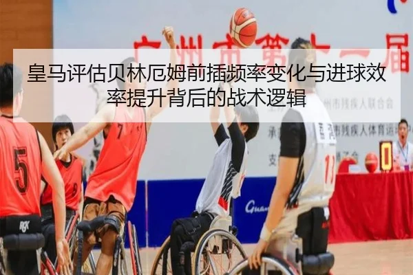 皇马评估贝林厄姆前插频率变化与进球效率提升背后的战术逻辑