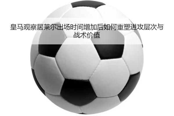 皇马观察居莱尔出场时间增加后如何重塑进攻层次与战术价值（leyu）